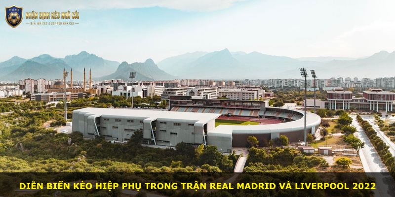 Diễn biến kèo hiệp phụ trong trận Real Madrid và Liverpool 2022
