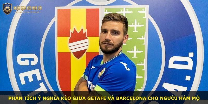 Phân tích ý nghĩa kèo giữa Getafe và Barcelona cho người hâm mộ